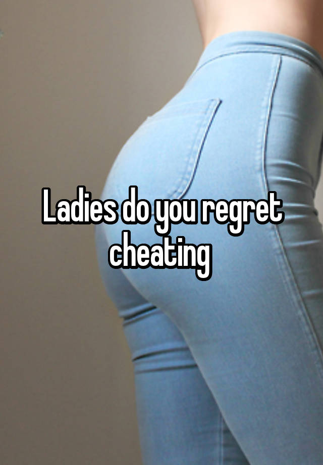 Ladies do you regret cheating 