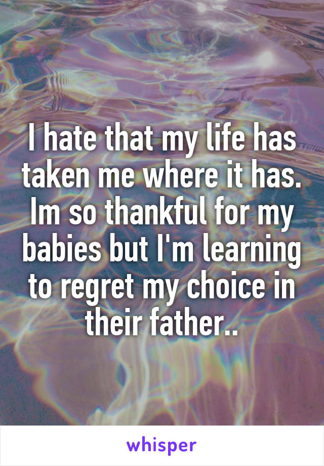 I hate that my life has taken me where it has. Im so thankful for my babies but I'm learning to regret my choice in their father..