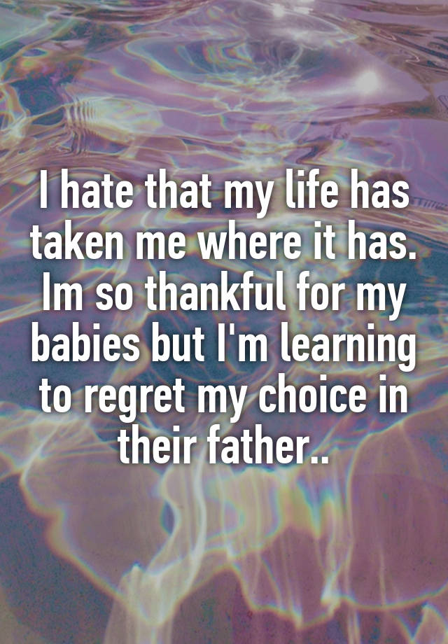 I hate that my life has taken me where it has. Im so thankful for my babies but I'm learning to regret my choice in their father..