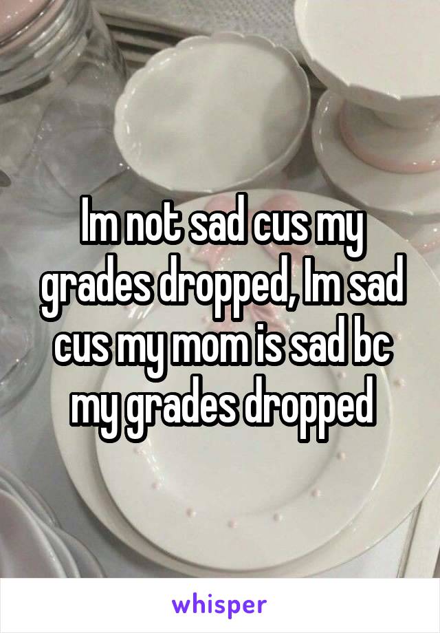 Im not sad cus my grades dropped, Im sad cus my mom is sad bc my grades dropped