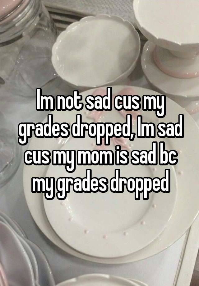 Im not sad cus my grades dropped, Im sad cus my mom is sad bc my grades dropped