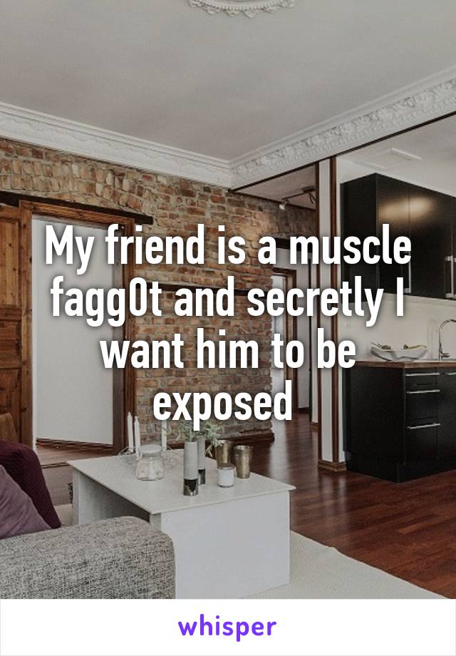 My friend is a muscle fagg0t and secretly I want him to be exposed 