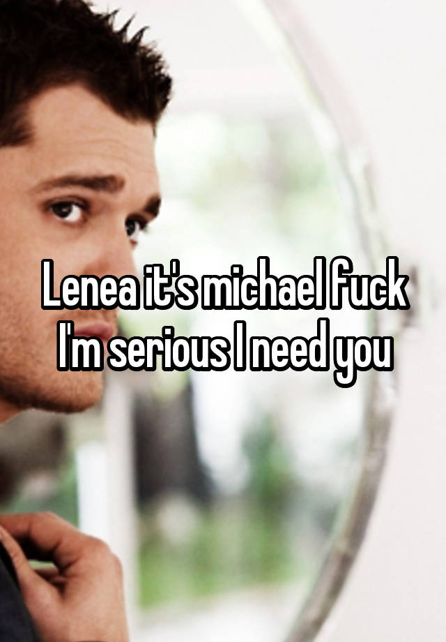 Lenea it's michael fuck I'm serious I need you