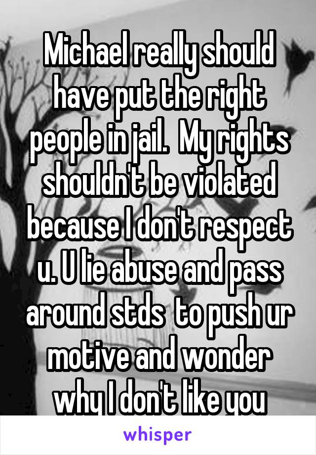 Michael really should have put the right people in jail.  My rights shouldn't be violated because I don't respect u. U lie abuse and pass around stds  to push ur motive and wonder why I don't like you