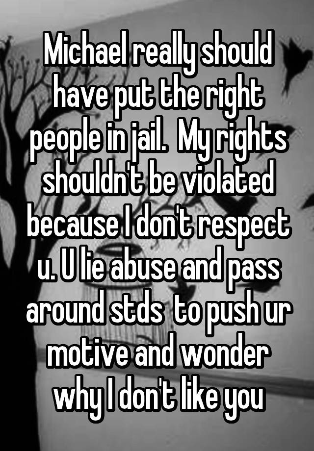 Michael really should have put the right people in jail.  My rights shouldn't be violated because I don't respect u. U lie abuse and pass around stds  to push ur motive and wonder why I don't like you