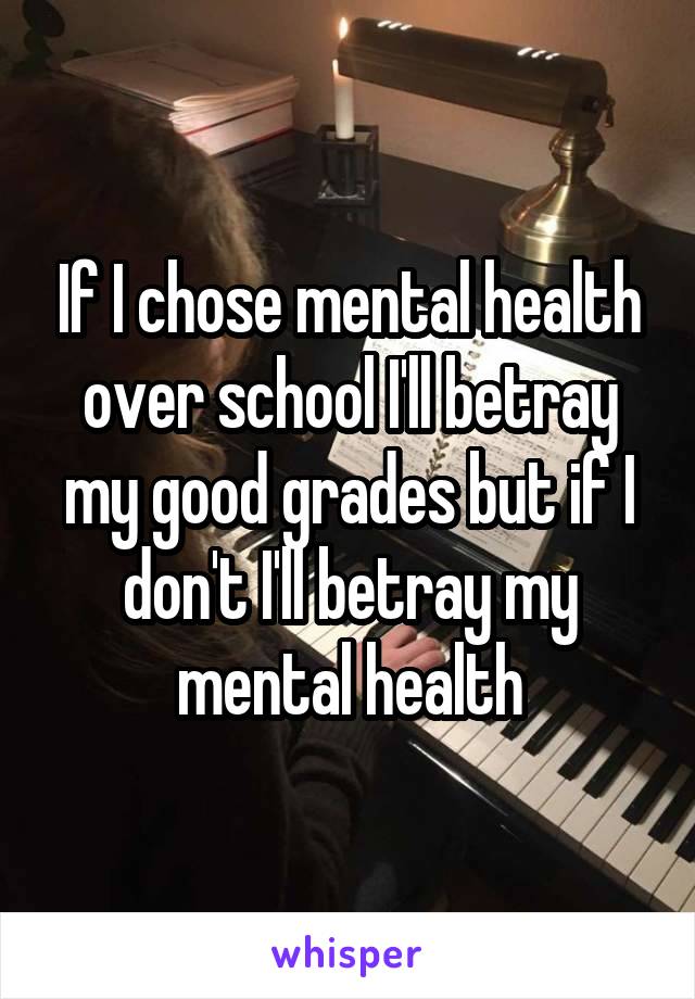 If I chose mental health over school I'll betray my good grades but if I don't I'll betray my mental health