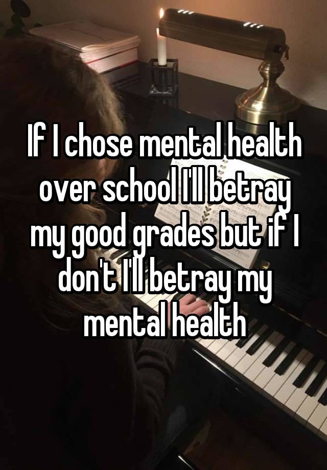 If I chose mental health over school I'll betray my good grades but if I don't I'll betray my mental health