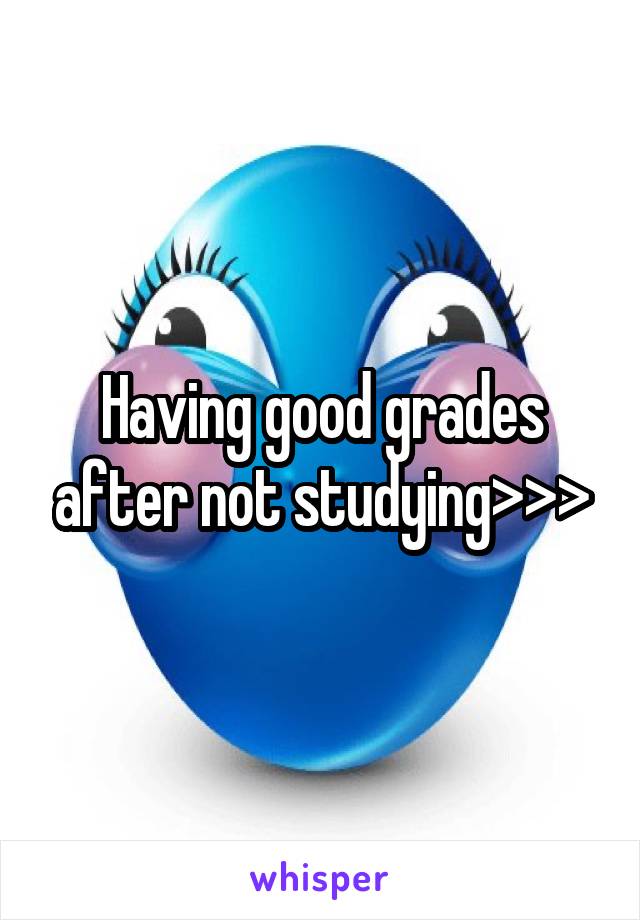 Having good grades after not studying>>>