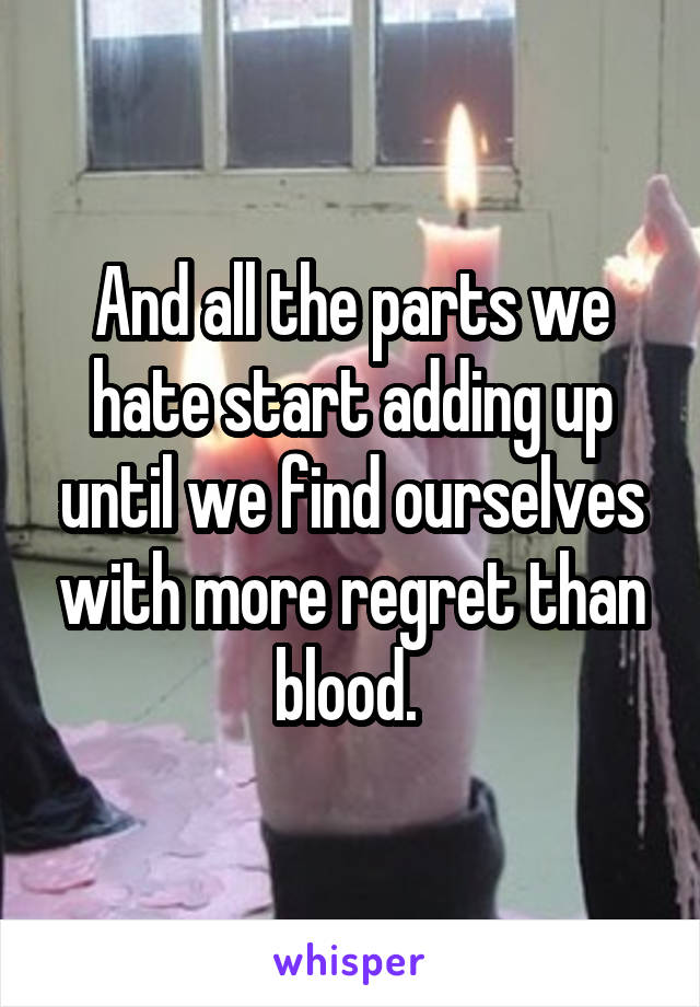 And all the parts we hate start adding up until we find ourselves with more regret than blood. 