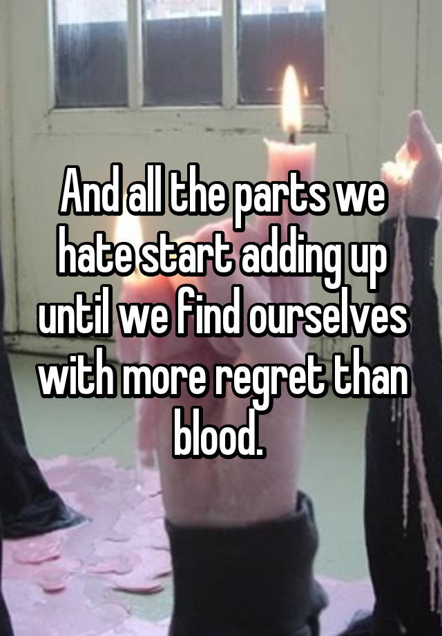 And all the parts we hate start adding up until we find ourselves with more regret than blood. 