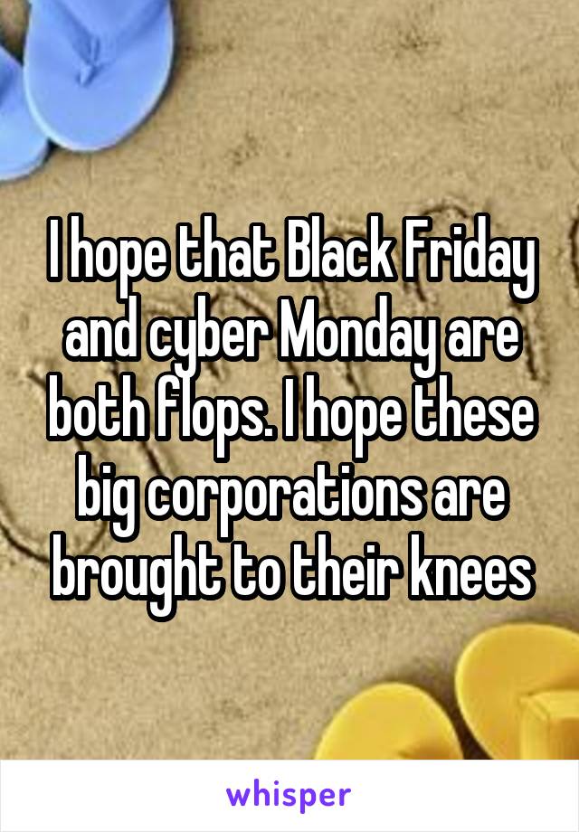 I hope that Black Friday and cyber Monday are both flops. I hope these big corporations are brought to their knees