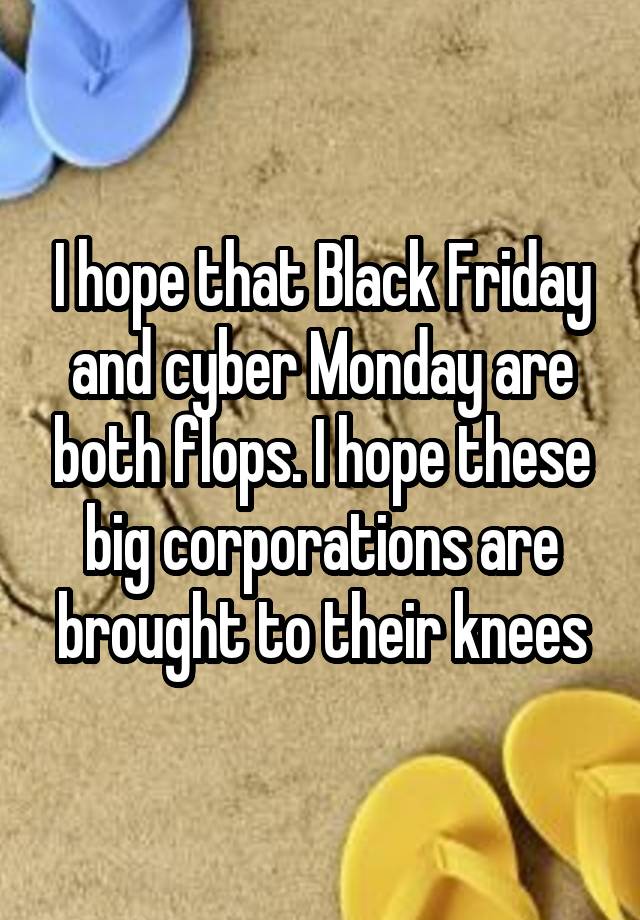 I hope that Black Friday and cyber Monday are both flops. I hope these big corporations are brought to their knees