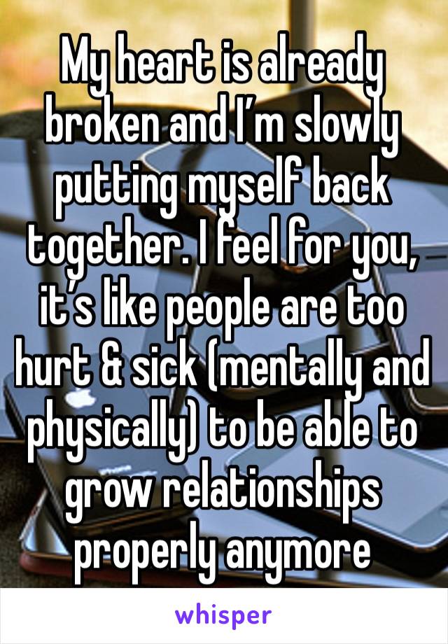 My heart is already broken and I’m slowly putting myself back together. I feel for you, it’s like people are too hurt & sick (mentally and physically) to be able to grow relationships properly anymore