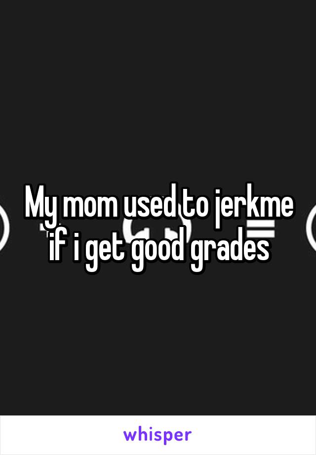 My mom used to jerkme if i get good grades