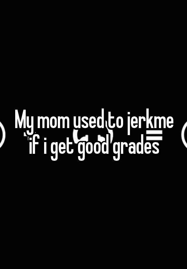 My mom used to jerkme if i get good grades