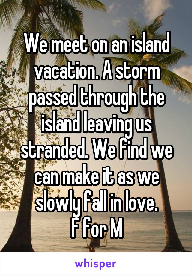 We meet on an island vacation. A storm passed through the island leaving us stranded. We find we can make it as we slowly fall in love.
F for M