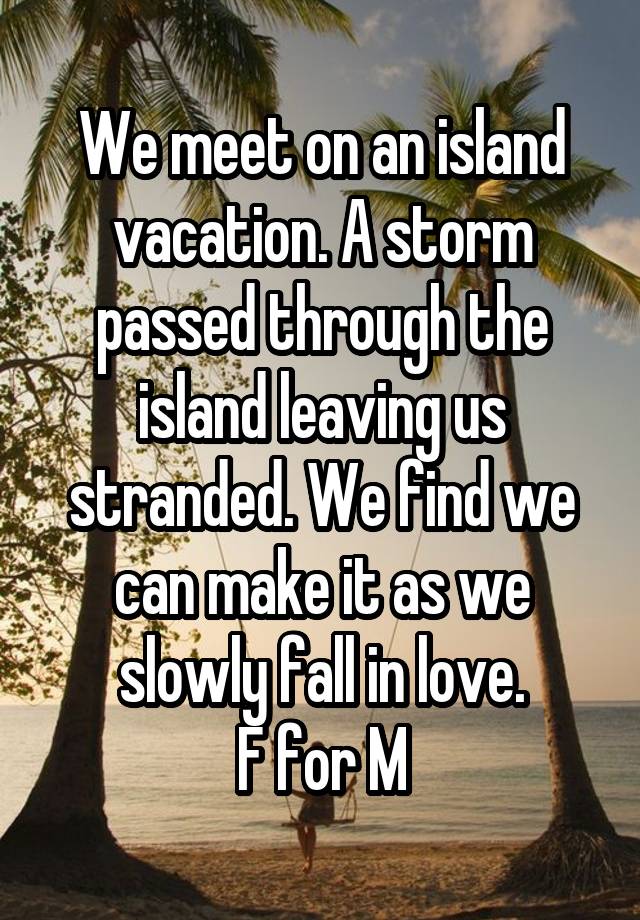 We meet on an island vacation. A storm passed through the island leaving us stranded. We find we can make it as we slowly fall in love.
F for M