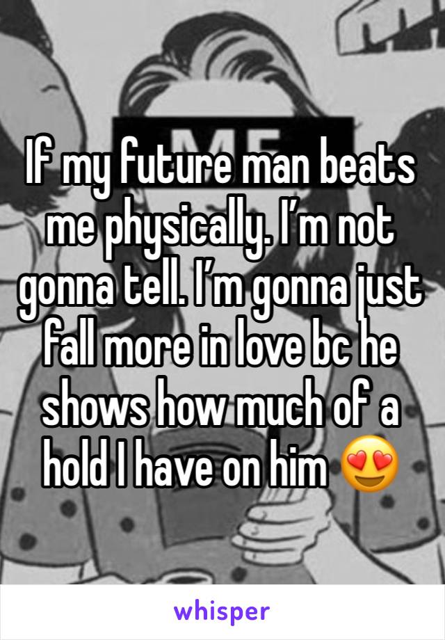 If my future man beats me physically. I’m not gonna tell. I’m gonna just fall more in love bc he shows how much of a hold I have on him 😍