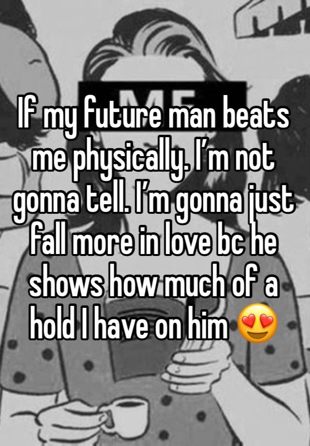 If my future man beats me physically. I’m not gonna tell. I’m gonna just fall more in love bc he shows how much of a hold I have on him 😍