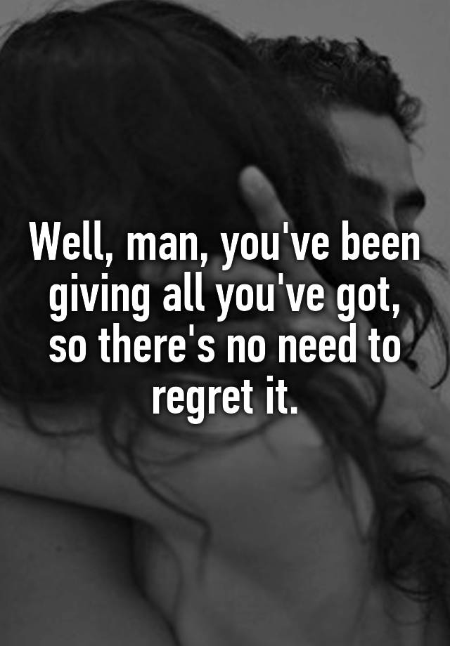 Well, man, you've been giving all you've got, so there's no need to regret it.