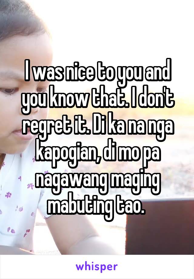 I was nice to you and you know that. I don't regret it. Di ka na nga kapogian, di mo pa nagawang maging mabuting tao. 