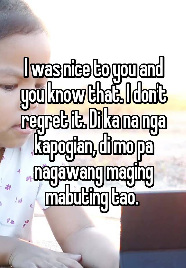 I was nice to you and you know that. I don't regret it. Di ka na nga kapogian, di mo pa nagawang maging mabuting tao. 