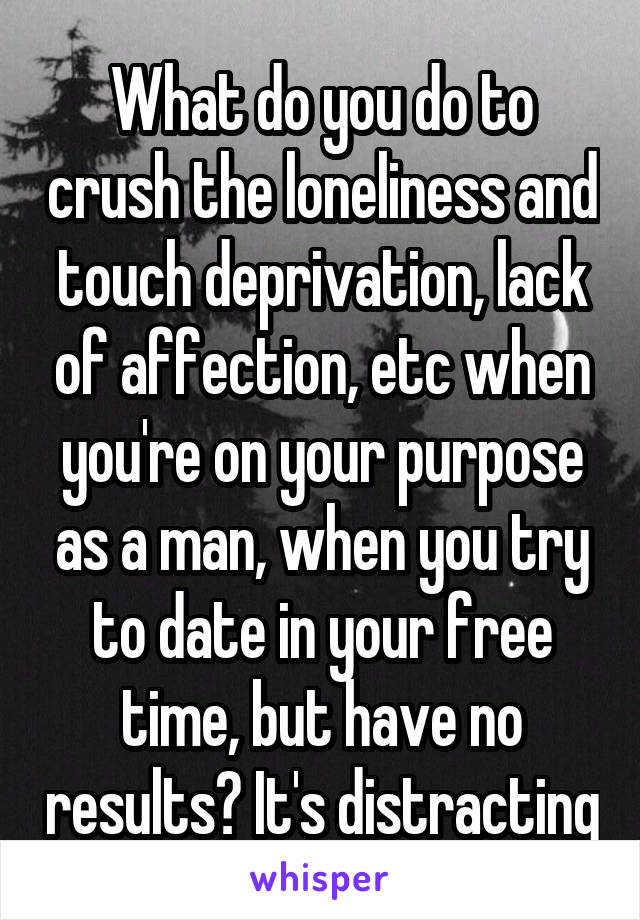 What do you do to crush the loneliness and touch deprivation, lack of affection, etc when you're on your purpose as a man, when you try to date in your free time, but have no results? It's distracting