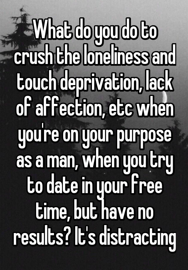 What do you do to crush the loneliness and touch deprivation, lack of affection, etc when you're on your purpose as a man, when you try to date in your free time, but have no results? It's distracting