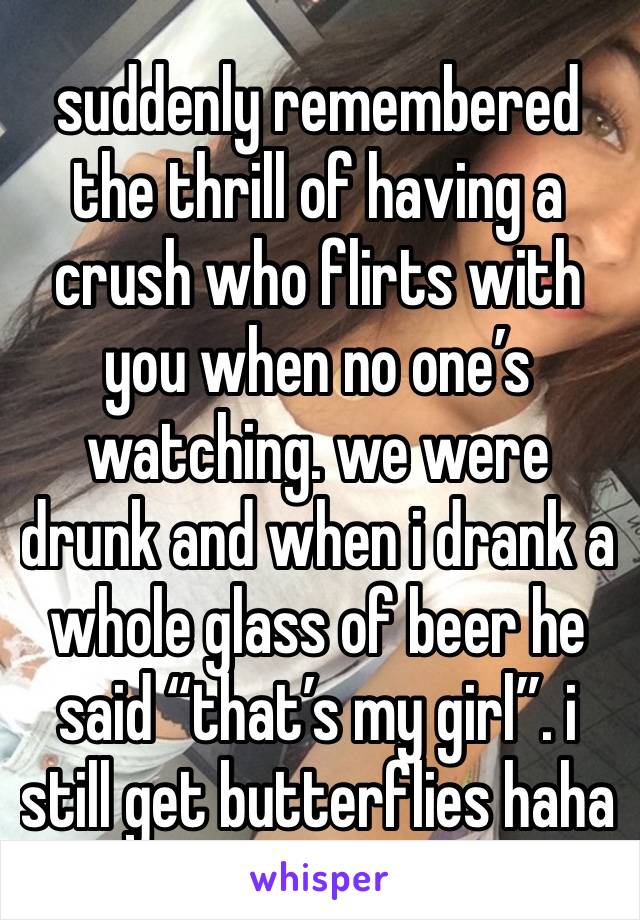 suddenly remembered the thrill of having a crush who flirts with you when no one’s watching. we were drunk and when i drank a whole glass of beer he said “that’s my girl”. i still get butterflies haha