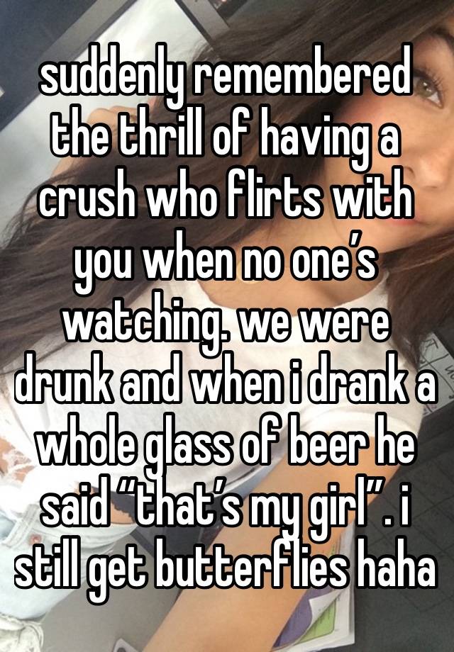 suddenly remembered the thrill of having a crush who flirts with you when no one’s watching. we were drunk and when i drank a whole glass of beer he said “that’s my girl”. i still get butterflies haha