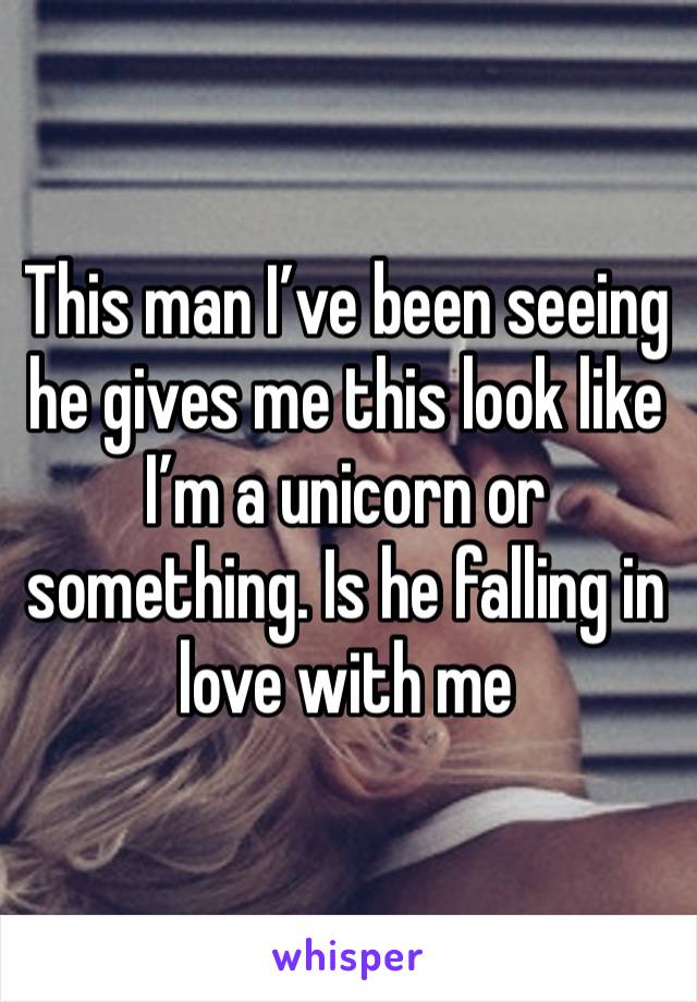 This man I’ve been seeing he gives me this look like I’m a unicorn or something. Is he falling in love with me