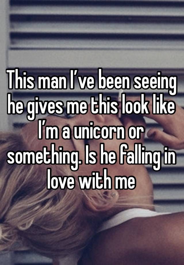 This man I’ve been seeing he gives me this look like I’m a unicorn or something. Is he falling in love with me