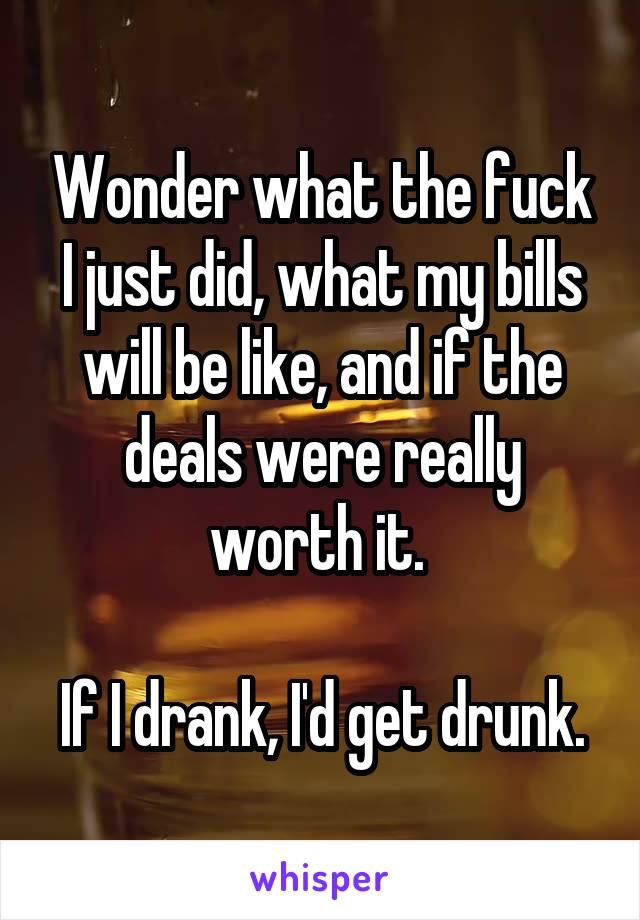 Wonder what the fuck I just did, what my bills will be like, and if the deals were really worth it. 

If I drank, I'd get drunk.