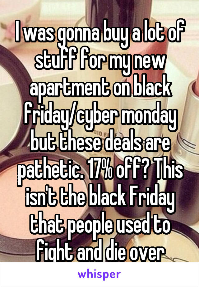 I was gonna buy a lot of stuff for my new apartment on black friday/cyber monday but these deals are pathetic. 17% off? This isn't the black Friday that people used to fight and die over
