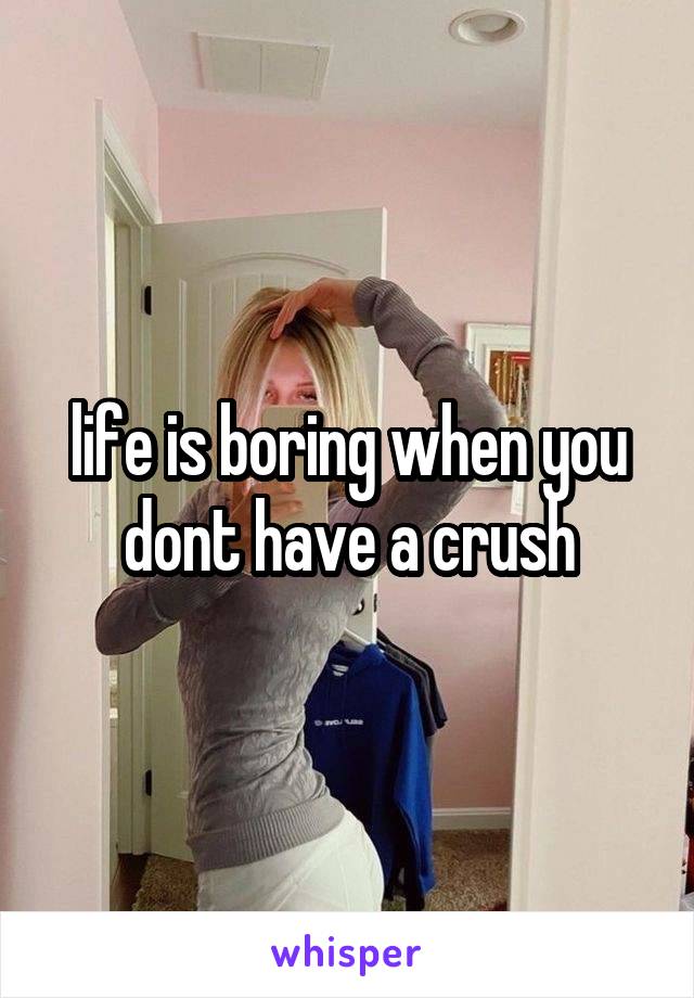 life is boring when you dont have a crush