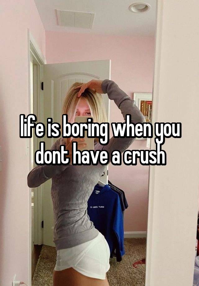 life is boring when you dont have a crush