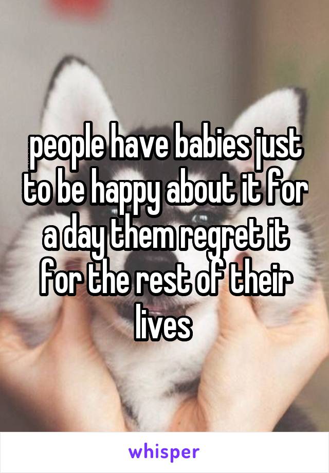 people have babies just to be happy about it for a day them regret it for the rest of their lives 