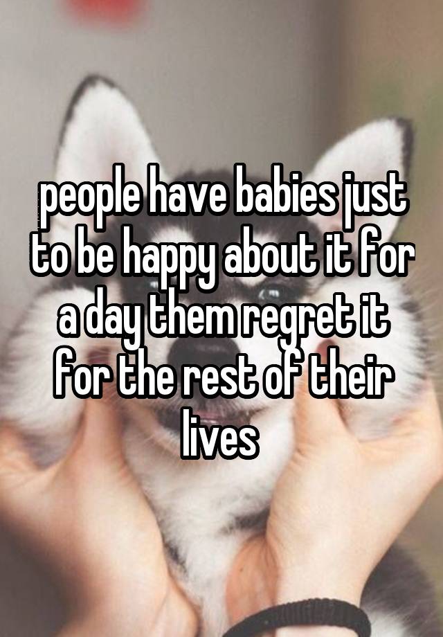 people have babies just to be happy about it for a day them regret it for the rest of their lives 