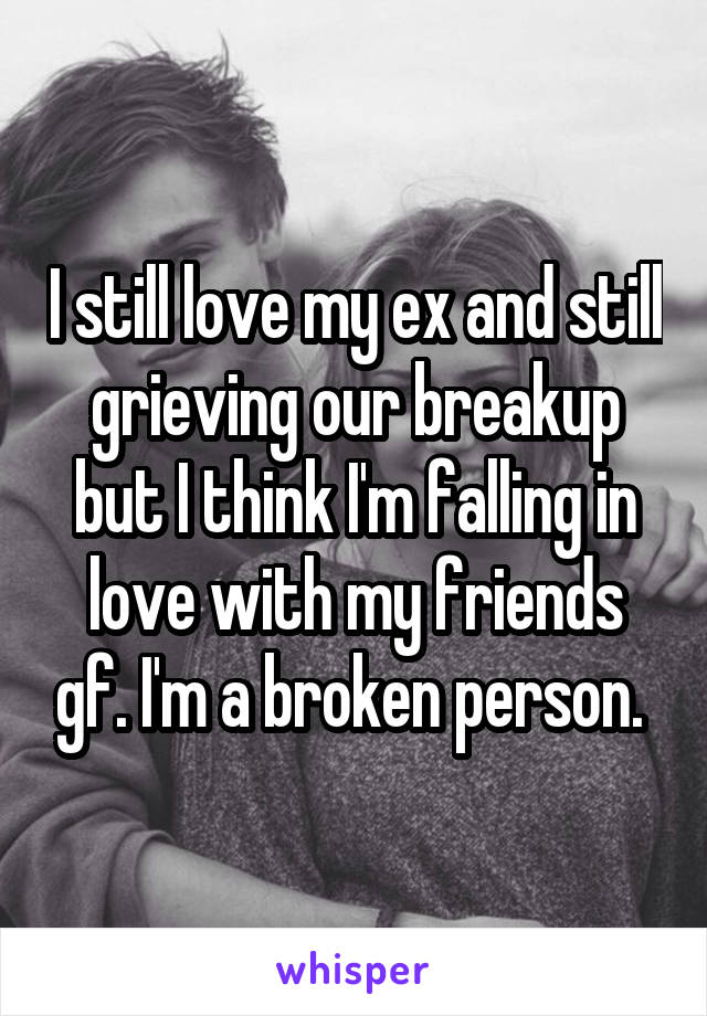 I still love my ex and still grieving our breakup but I think I'm falling in love with my friends gf. I'm a broken person. 