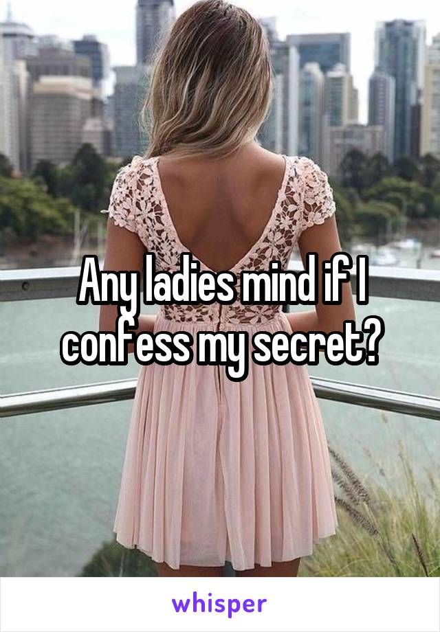 Any ladies mind if I confess my secret?