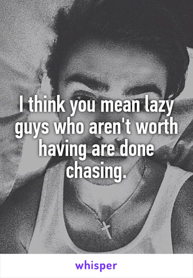 I think you mean lazy guys who aren't worth having are done chasing.