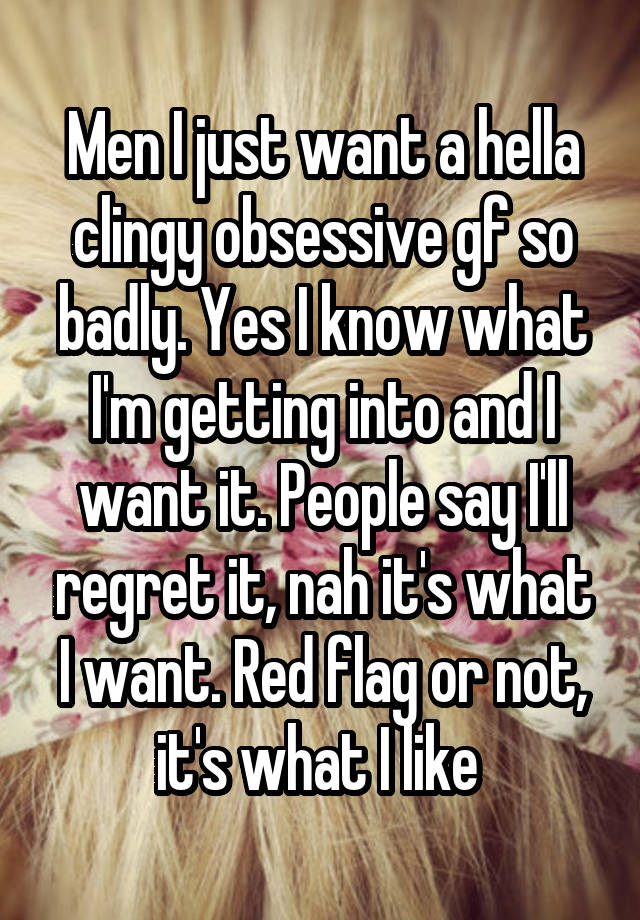 Men I just want a hella clingy obsessive gf so badly. Yes I know what I'm getting into and I want it. People say I'll regret it, nah it's what I want. Red flag or not, it's what I like 