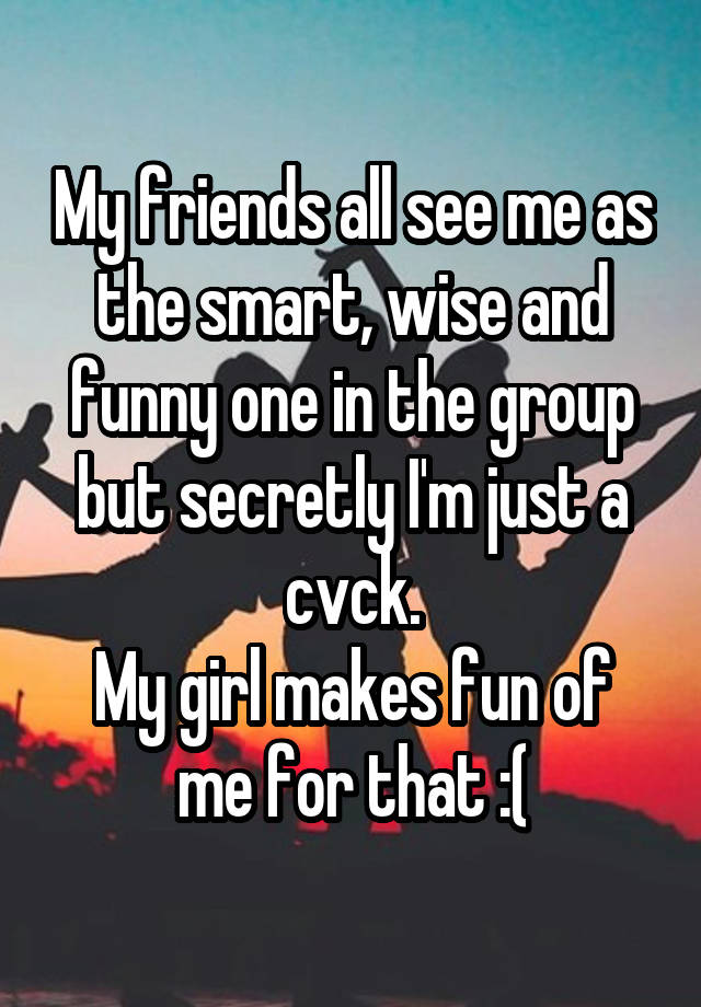 My friends all see me as the smart, wise and funny one in the group but secretly I'm just a cvck.
My girl makes fun of me for that :(