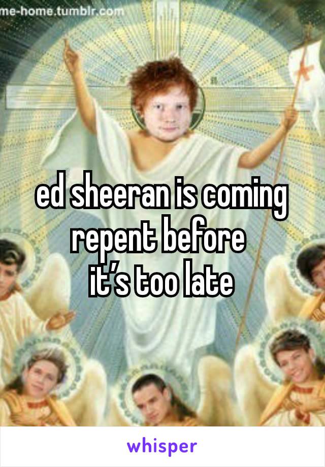 ed sheeran is coming repent before 
it’s too late