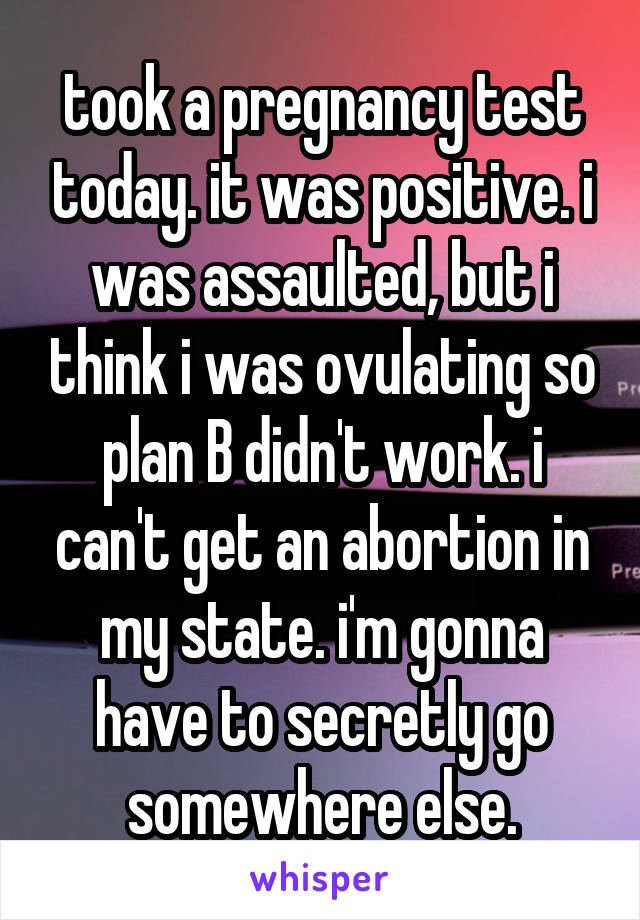 took a pregnancy test today. it was positive. i was assaulted, but i think i was ovulating so plan B didn't work. i can't get an abortion in my state. i'm gonna have to secretly go somewhere else.