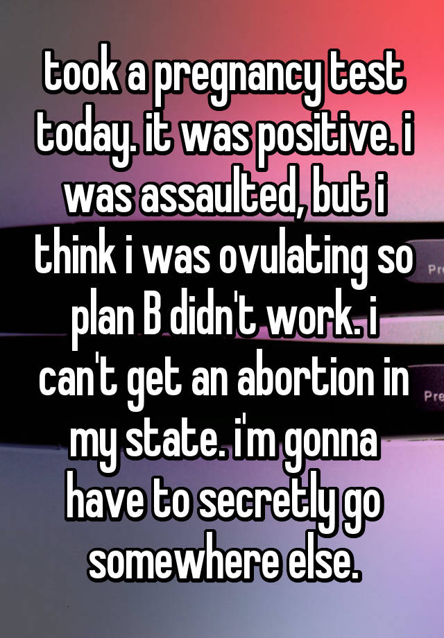 took a pregnancy test today. it was positive. i was assaulted, but i think i was ovulating so plan B didn't work. i can't get an abortion in my state. i'm gonna have to secretly go somewhere else.