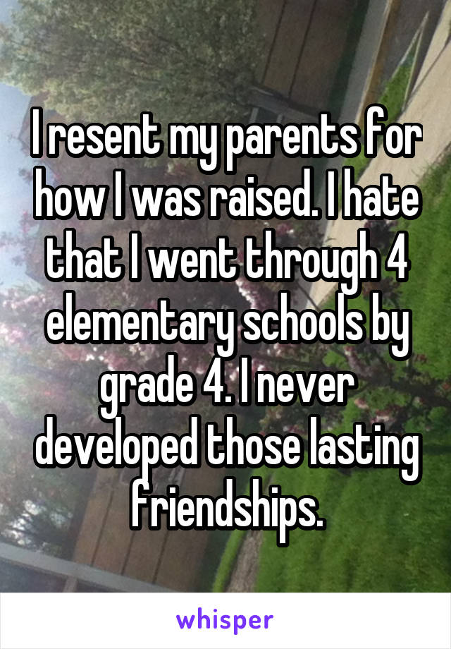 I resent my parents for how I was raised. I hate that I went through 4 elementary schools by grade 4. I never developed those lasting friendships.