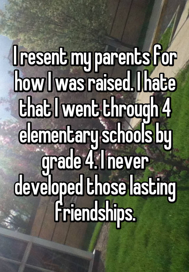 I resent my parents for how I was raised. I hate that I went through 4 elementary schools by grade 4. I never developed those lasting friendships.