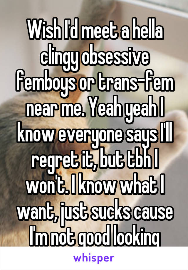 Wish I'd meet a hella clingy obsessive femboys or trans-fem near me. Yeah yeah I know everyone says I'll regret it, but tbh I won't. I know what I want, just sucks cause I'm not good looking