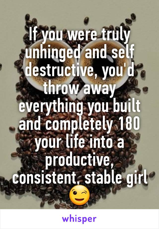 If you were truly unhinged and self destructive, you'd throw away everything you built and completely 180 your life into a productive, consistent, stable girl 😉